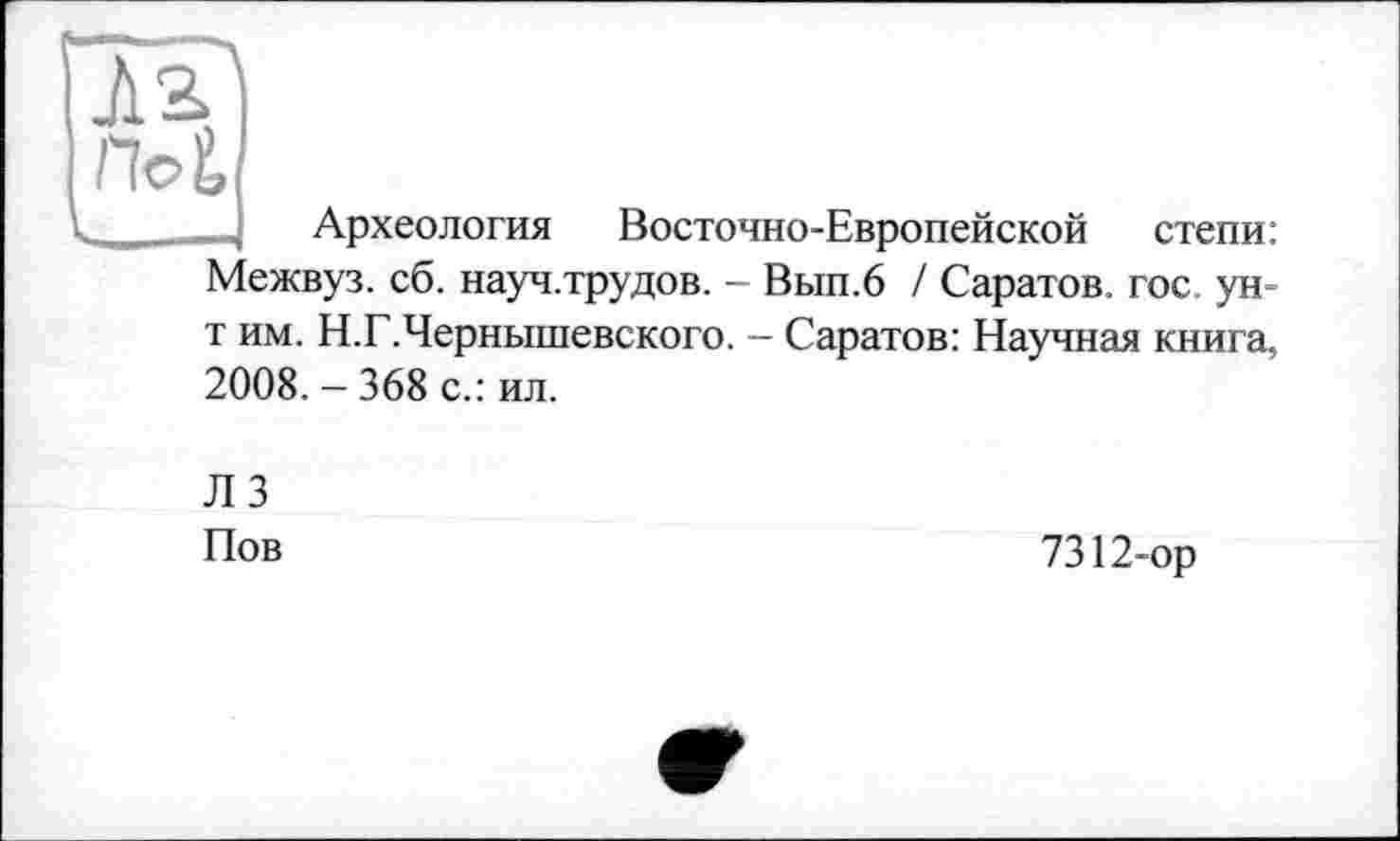 ﻿Поі
Археология Восточно-Европейской степи: Межвуз. сб. науч.трудов. - Вып.6 / Саратов, гос. ун-т им. Н.Г.Чернышевского. — Саратов: Научная книга, 2008. - 368 с.: ил.
ЛЗ Пов
7312-ор